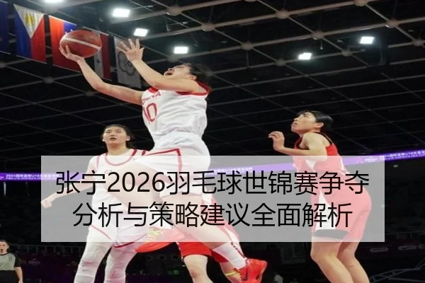 张宁2026羽毛球世锦赛争夺分析与策略建议全面解析